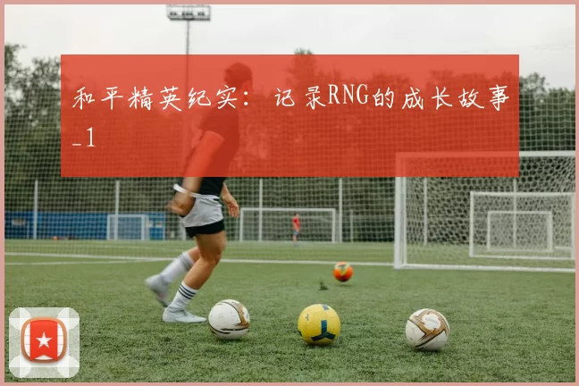 和平精英纪实：记录RNG的成长故事_1