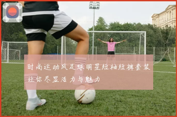 时尚运动风足球明星短袖短裤套装让你尽显活力与魅力