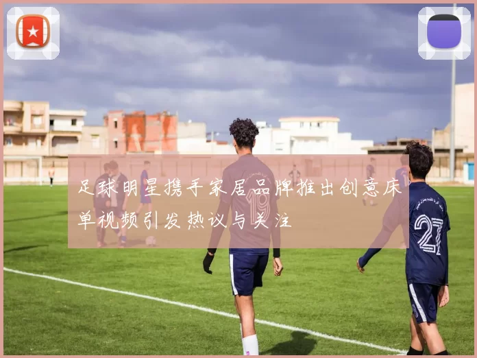 足球明星携手家居品牌推出创意床单视频引发热议与关注