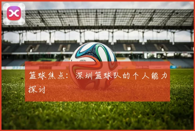 篮球焦点：深圳篮球队的个人能力探讨