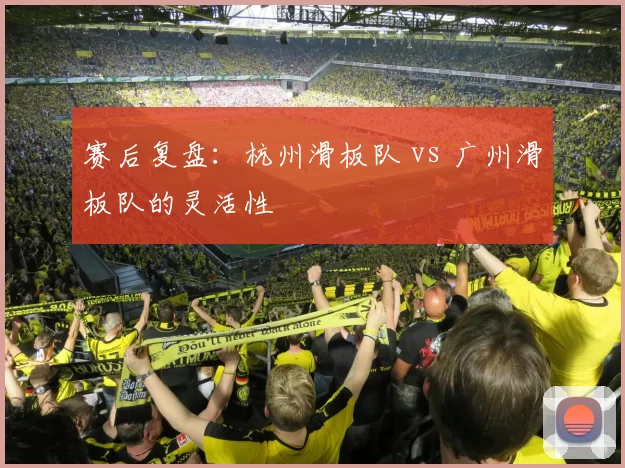 赛后复盘：杭州滑板队 vs 广州滑板队的灵活性