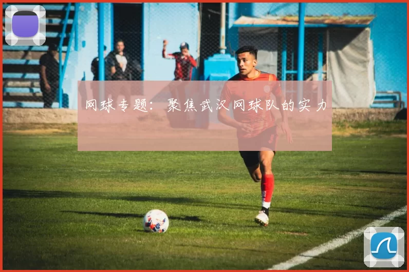 网球专题：聚焦武汉网球队的实力