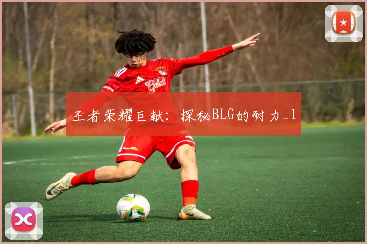 王者荣耀巨献：探秘BLG的耐力_1